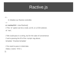 Ractive.js 
<!-- 
3. Initialize our Ractive controller. 
--> 
var navbarCtrl = new Ractive({ 
// The `el` option can be a node, an ID, or a CSS selector. 
el: 'nav', 
// We could pass in a string, but for the sake of convenience 
// we're passing the ID of the <script> tag above. 
template: '#navbar-template' 
// No need to pass in initial data 
//data: { name: 'XYZ' } 
}); 
 