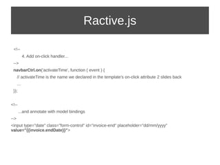 Ractive.js 
<!-- 
4. Add on-click handler... 
--> 
navbarCtrl.on('activateTime', function ( event ) { 
// activateTime is the name we declared in the template's on-click attribute 2 slides back 
... 
}); 
<!-- 
...and annotate with model bindings 
--> 
<input type="date" class="form-control" id="invoice-end" placeholder="dd/mm/yyyy" 
value="{{invoice.endDate}}"> 
 
