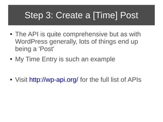 Step 3: Create a [Time] Post 
● The API is quite comprehensive but as with 
WordPress generally, lots of things end up 
being a 'Post' 
● My Time Entry is such an example 
● Visit http://wp-api.org/ for the full list of APIs 
 
