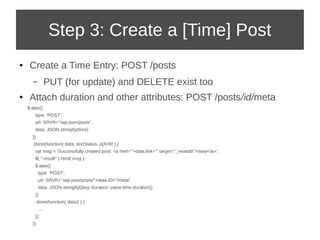 Step 3: Create a [Time] Post 
● Create a Time Entry: POST /posts 
– PUT (for update) and DELETE exist too 
● Attach duration and other attributes: POST /posts/id/meta 
$.ajax({ 
type: 'POST', 
url: SRVR+"/wp-json/posts", 
data: JSON.stringify(time) 
}) 
.done(function( data, textStatus, jqXHR ) { 
var msg = 'Successfully created post: <a href="'+data.link+'" target="_newtab">View</a>'; 
$( ".result" ).html( msg ); 
$.ajax({ 
type: 'POST', 
url: SRVR+"/wp-json/posts/"+data.ID+"/meta", 
data: JSON.stringify({key:'duration',value:time.duration}) 
}) 
.done(function( data2 ) { 
... 
}); 
}); 
 