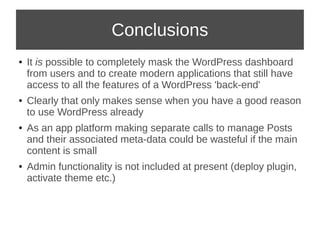 Conclusions 
● It is possible to completely mask the WordPress dashboard 
from users and to create modern applications that still have 
access to all the features of a WordPress 'back-end' 
● Clearly that only makes sense when you have a good reason 
to use WordPress already 
● As an app platform making separate calls to manage Posts 
and their associated meta-data could be wasteful if the main 
content is small 
● Admin functionality is not included at present (deploy plugin, 
activate theme etc.) 
 