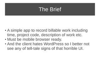 The Brief 
 A simple app to record billable work including 
time, project code, description of work etc. 
 Must be mobile browser ready. 
 And the client hates WordPress so I better not 
see any of tell-tale signs of that horrible UI. 
 