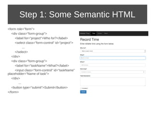 Step 1: Some Semantic HTML 
<form role="form"> 
<div class="form-group"> 
<label for="project">Who for?</label> 
<select class="form-control" id="project"> 
... 
</select> 
</div> 
<div class="form-group"> 
<label for="taskName">What?</label> 
<input class="form-control" id="taskName" 
placeholder="Name of task"> 
</div> 
... 
<button type="submit">Submit</button> 
</form> 
 