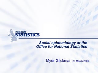 Social epidemiology at the  Office for National Statistics   Myer Glickman  23 March 2006 