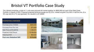 NEW
ENGLAND
HIGH
INCOME
MULTIFAMILY
FUND
Bristol VT Portfolio Case Study
PROPERTIES OVERVIEW
Purchase price (7/2022) $835,000
Purchase Price Per Unit $75,909
Sale Price at 8%n(8/23) 1,489,672
Projected Hold Period 12 Months
Historical NOI $63,630
Post-reno Stabelized NOI $118,500
The 3 Bristol properties, a total of 11 units were acquired oﬀ-market together for $850,000 as a part of the Otter Creek
Portfolio in August of 2022. Projected projected growing average rent by 25%, instead we grew it by 39% in half the time. At a
8% cap rate (vs a 7% cap appraisal) the valuation is $1.49MM.
 