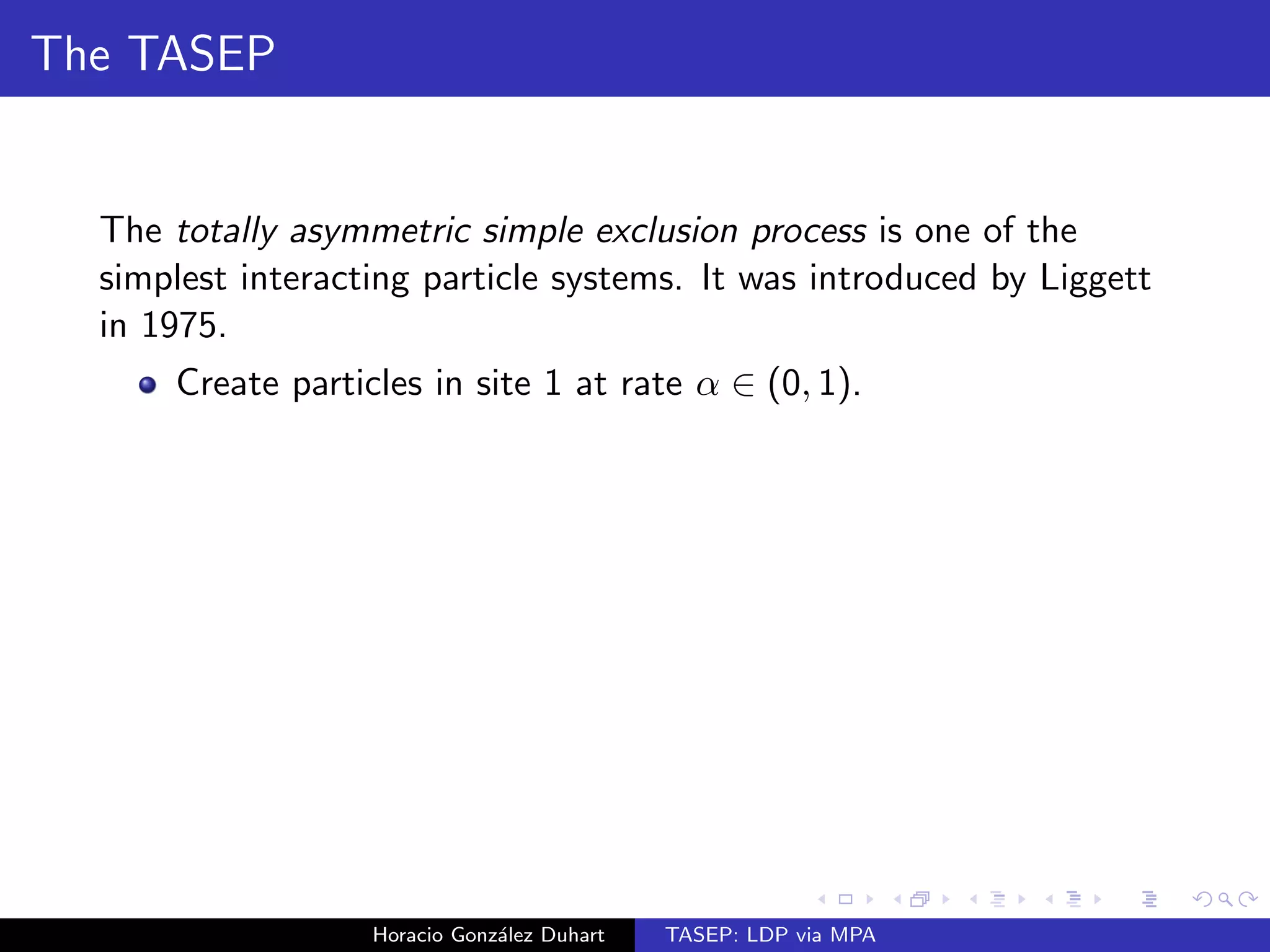 The TASEP 
The totally asymmetric simple exclusion process is one of the 
simplest interacting particle systems. It was introduced by Liggett 
in 1975. 
Horacio Gonzalez Duhart TASEP: LDP via MPA 
 