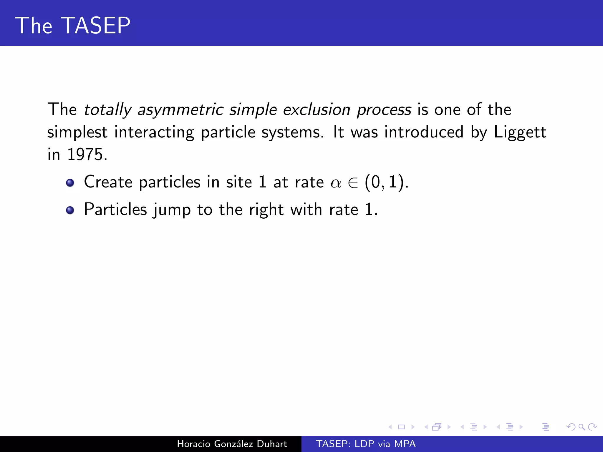 The TASEP 
The totally asymmetric simple exclusion process is one of the 
simplest interacting particle systems. It was introduced by Liggett 
in 1975. 
Create particles in site 1 at rate  2 (0; 1). 
Horacio Gonzalez Duhart TASEP: LDP via MPA 
 