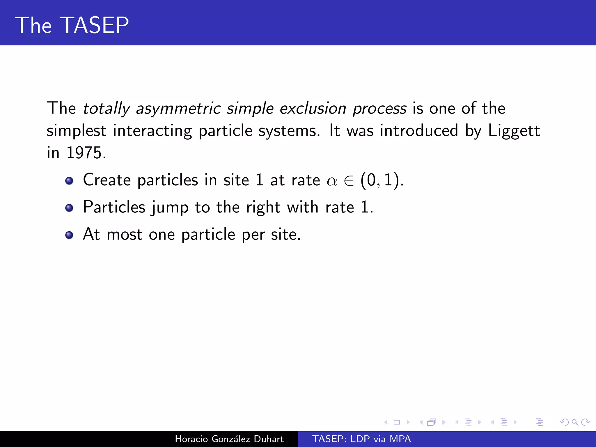 The TASEP 
The totally asymmetric simple exclusion process is one of the 
simplest interacting particle systems. It was introduced by Liggett 
in 1975. 
Create particles in site 1 at rate  2 (0; 1). 
Particles jump to the right with rate 1. 
Horacio Gonzalez Duhart TASEP: LDP via MPA 
 