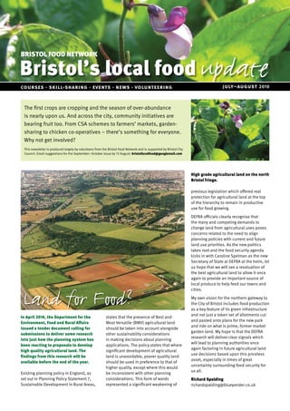 Bristol’s local food update
BRISTOL FOOD NETWORK



courses · skill-sharing · events · news · volunteering                                                                                july–august 2010


 The first crops are cropping and the season of over-abundance
 is nearly upon us. And across the city, community initiatives are
 bearing fruit too. From CSA schemes to farmers’ markets, garden-
 sharing to chicken co-operatives – there’s something for everyone.
 Why not get involved?
 This newsletter is produced largely by volunteers from the Bristol Food Network and is supported by Bristol City
 Council. Email suggestions for the September–October issue by 13 August: bristollocalfood@googlemail.com




                                                                                                                    High grade agricultural land on the north
                                                                                                                    Bristol fringe.

                                                                                                                    previous legislation which offered real
                                                                                                                    protection for agricultural land at the top
                                                                                                                    of the hierarchy to remain in productive
                                                                                                                    use for food growing.
                                                                                                                    DEFRA officials clearly recognise that
                                                                                                                    the many and competing demands to
                                                                                                                    change land from agricultural uses poses
                                                                                                                    concerns related to the need to align
                                                                                                                    planning policies with current and future
                                                                                                                    land use priorities. As the new politics
                                                                                                                    takes root and the food security agenda
                                                                                                                    kicks in with Caroline Spelman as the new
                                                                                                                    Secretary of State at DEFRA at the helm, let
                                                                                                                    us hope that we will see a revaluation of
                                                                                                                    the best agricultural land to allow it once
                                                                                                                    again to provide an important source of
                                                                                                                    local produce to help feed our towns and



 Land for Food?
                                                                                                                    cities.
                                                                                                                    My own vision for the northern gateway to
                                                                                                                    the City of Bristol includes food production
                                                                                                                    as a key feature of its green infrastructure
                                                                                                                    and not just a token set of allotments cut
In April 2010, the Department for the                     states that the presence of Best and
                                                                                                                    and pasted onto plans for the new park
Environment, Food and Rural Affairs                       Most Versatile (BMV) agricultural land
                                                                                                                    and ride on what is prime, former market
issued a tender document calling for                      should be taken into account alongside
                                                                                                                    garden land. My hope is that the DEFRA
submissions to deliver some research                      other sustainability considerations
                                                                                                                    research will deliver clear signals which
into just how the planning system has                     in making decisions about planning
                                                                                                                    will lead to planning authorities once
been reacting to proposals to develop                     applications. The policy states that where
                                                                                                                    again factoring in future agricultural land
high quality agricultural land. The                       significant development of agricultural
                                                                                                                    use decisions based upon this priceless
findings from this research will be                       land is unavoidable, poorer quality land
                                                                                                                    asset, especially in times of great
available before the end of the year.                     should be used in preference to that of
                                                                                                                    uncertainty surrounding food security for
                                                          higher quality, except where this would
                                                                                                                    us all.
Existing planning policy in England, as                   be inconsistent with other planning
set out in Planning Policy Statement 7,                   considerations. This form of words                        Richard Spalding
Sustainable Development in Rural Areas,                   represented a significant weakening of                    richardspalding@blueyonder.co.uk
 