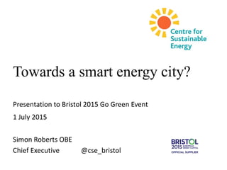 Towards a smart energy city?
Presentation to Bristol 2015 Go Green Event
1 July 2015
Simon Roberts OBE
Chief Executive @cse_bristol
 