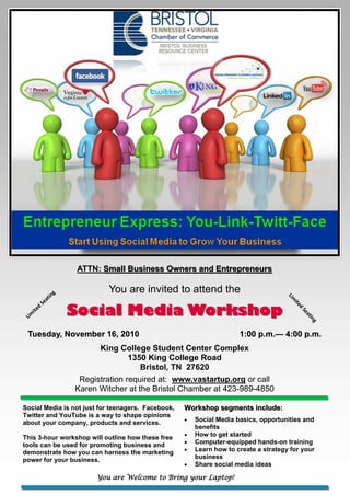 ATTN: Small Business Owners and Entrepreneurs

                    g           You are invited to attend the
                 tin
                                                                                      Lim

               ea

                        Social Media Workshop
              S
                                                                                        ite

          d
       ite
                                                                                           d
                                                                                            Se

 Lim
                                                                                               at
                                                                                                 in
                                                                                                   g



 Tuesday, November 16, 2010                                           1:00 p.m.— 4:00 p.m.
                                                                           p.m.—
                              King College Student Center Complex
                                       1350 King College Road
                                          Bristol, TN 27620
                         Registration required at: www.vastartup.org or call
                        Karen Witcher at the Bristol Chamber at 423-989-4850

Social Media is not just for teenagers. Facebook,   Workshop segments include:
Twitter and YouTube is a way to shape opinions
                                                       Social Media basics, opportunities and
about your company, products and services.
                                                        benefits
                                                       How to get started
This 3-hour workshop will outline how these free
                                                       Computer-equipped hands-on training
tools can be used for promoting business and
                                                       Learn how to create a strategy for your
demonstrate how you can harness the marketing
power for your business.                                business
                                                       Share social media ideas

                             You are Welcome to Bring your Laptop!
 