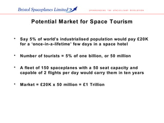 Potential Market for Space Tourism
• Say 5% of world’s industrialised population would pay £20K
for a ‘once-in-a-lifetime’ few days in a space hotel
• Number of tourists = 5% of one billion, or 50 million
• A fleet of 150 spaceplanes with a 50 seat capacity and
capable of 2 flights per day would carry them in ten years
• Market = £20K x 50 million = £1 Trillion
 