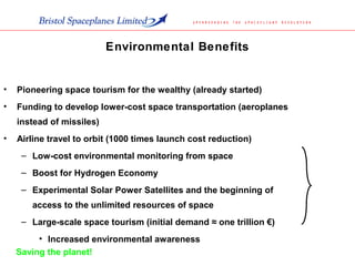 • Pioneering space tourism for the wealthy (already started)
• Funding to develop lower-cost space transportation (aeroplanes
instead of missiles)
• Airline travel to orbit (1000 times launch cost reduction)
– Low-cost environmental monitoring from space
– Boost for Hydrogen Economy
– Experimental Solar Power Satellites and the beginning of
access to the unlimited resources of space
– Large-scale space tourism (initial demand ≈ one trillion €)
• Increased environmental awareness
Environmental Benefits
Saving the planet!
 