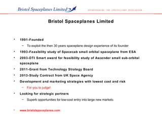 Bristol Spaceplanes Limited
• 1991-Founded
– To exploit the then 30 years spaceplane design experience of its founder
• 1993-Feasibility study of Spacecab small orbital spaceplane from ESA
• 2003-DTI Smart award for feasibility study of Ascender small sub-orbital
spaceplane
• 2011-Grant from Technology Strategy Board
• 2013-Study Contract from UK Space Agency
• Development and marketing strategies with lowest cost and risk
– For you to judge!
• Looking for strategic partners
– Superb opportunities for low-cost entry into large new markets
• www.bristolspaceplanes.com
 