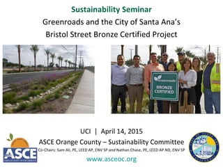 Sustainability Seminar
Greenroads and the City of Santa Ana’s
Bristol Street Bronze Certified Project
UCI | April 14, 2015
ASCE Orange County – Sustainability Committee
Co-Chairs: Sam Ali, PE, LEED AP, ENV SP and Nathan Chase, PE, LEED AP ND, ENV SP
www.asceoc.org
 