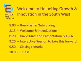 Welcome to Unlocking Growth &
Innovation in the South West.
8.00 – Breakfast & Networking
8.15 – Welcome & Introductions
8.20 – David MacLeod Presentation & Q&A
9.20 – Interactive Session to take this forward
9.50 – Closing remarks
10.00 – Close
 