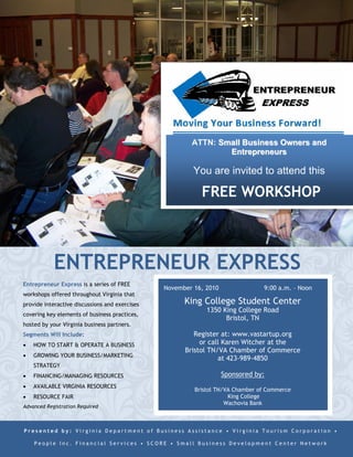 ATTN: Small Business Owners and
                                                                Entrepreneurs

                                                         You are invited to attend this

                                                           FREE WORKSHOP



            ENTREPRENEUR EXPRESS
Entrepreneur Express is a series of FREE
                                                November 16, 2010               9:00 a.m. – Noon
workshops offered throughout Virginia that
provide interactive discussions and exercises         King College Student Center
                                                             1350 King College Road
covering key elements of business practices,
                                                                   Bristol, TN
hosted by your Virginia business partners.
Segments Will Include:                                   Register at: www.vastartup.org
   HOW TO START & OPERATE A BUSINESS                          or call 276-236-0391
   GROWING YOUR BUSINESS/MARKETING
                                                                    Sponsored by:
    STRATEGY
   FINANCING/MANAGING RESOURCES                         Bristol TN/VA Chamber of Commerce
                                                                     King College
   AVAILABLE VIRGINIA RESOURCES                                    Wachovia Bank
   RESOURCE FAIR
Advanced Registration Required



Presented by: Virginia Department of Business Assistance • Virginia Tourism Corporation •

    People Inc. Financial Services • SCORE • Small Business Development Center Network
 