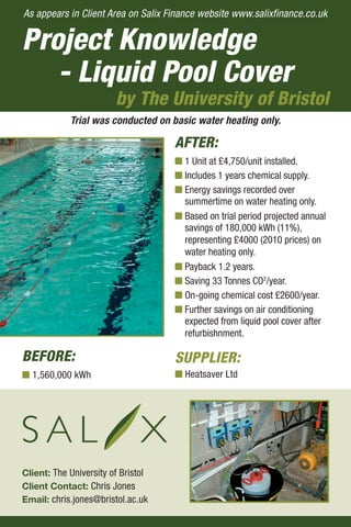 Project Knowledge
- Liquid Pool Cover
by The University of Bristol
BEFORE:
I 1,560,000 kWh
Client: The University of Bristol
Client Contact: Chris Jones
Email: chris.jones@bristol.ac.uk
AFTER:
I 1 Unit at £4,750/unit installed.
I Includes 1 years chemical supply.
I Energy savings recorded over
summertime on water heating only.
I Based on trial period projected annual
savings of 180,000 kWh (11%),
representing £4000 (2010 prices) on
water heating only.
I Payback 1.2 years.
I Saving 33 Tonnes CO2
/year.
I On-going chemical cost £2600/year.
I Further savings on air conditioning
expected from liquid pool cover after
refurbishnment.
Trial was conducted on basic water heating only.
As appears in Client Area on Salix Finance website www.salixfinance.co.uk
SUPPLIER:
I Heatsaver Ltd
 