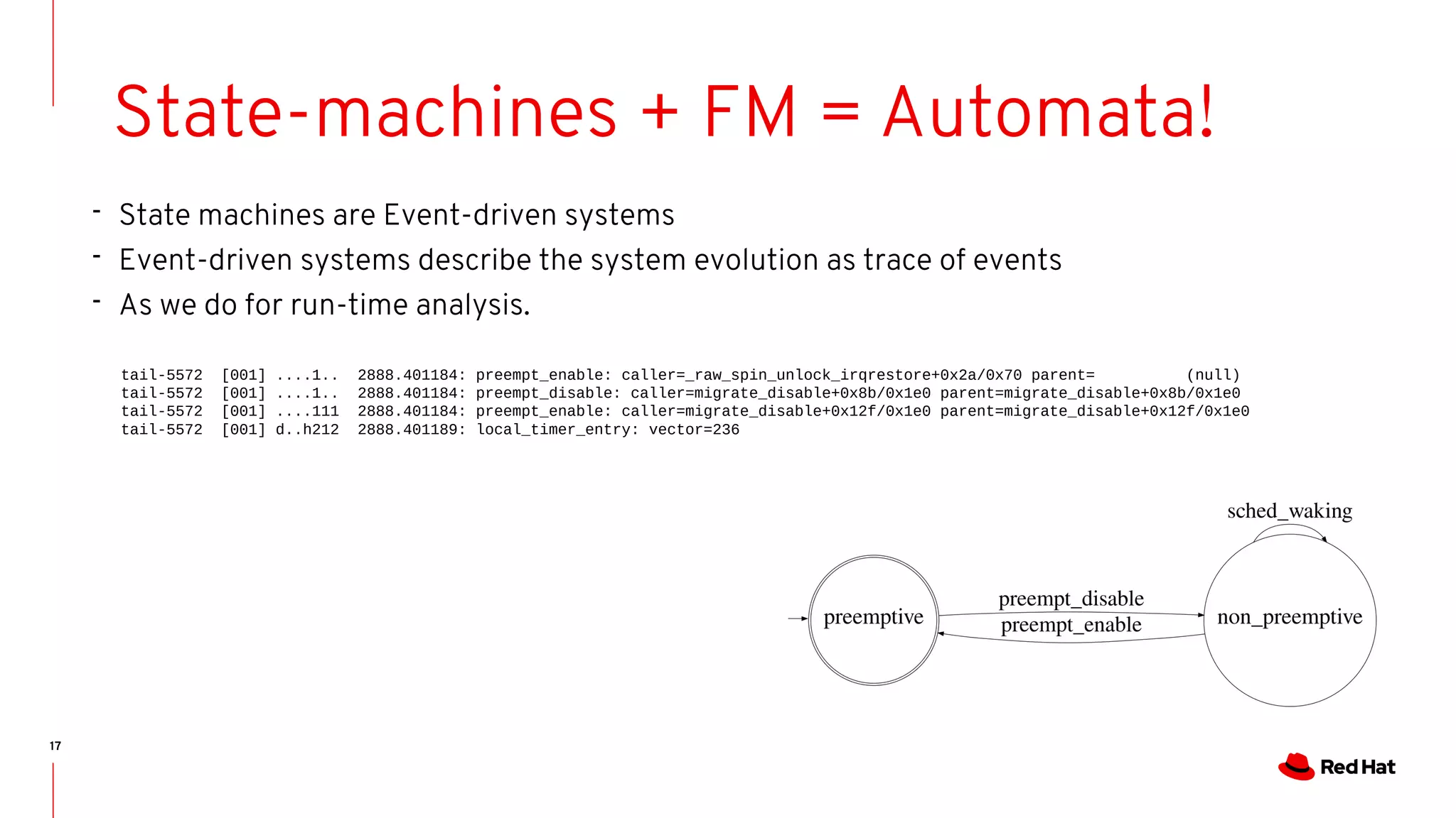 17
State-machines + FM = Automata!
- State machines are Event-driven systems
- Event-driven systems describe the system evolution as trace of events
- As we do for run-time analysis.
tail-5572 [001] ....1.. 2888.401184: preempt_enable: caller=_raw_spin_unlock_irqrestore+0x2a/0x70 parent= (null)
tail-5572 [001] ....1.. 2888.401184: preempt_disable: caller=migrate_disable+0x8b/0x1e0 parent=migrate_disable+0x8b/0x1e0
tail-5572 [001] ....111 2888.401184: preempt_enable: caller=migrate_disable+0x12f/0x1e0 parent=migrate_disable+0x12f/0x1e0
tail-5572 [001] d..h212 2888.401189: local_timer_entry: vector=236
 