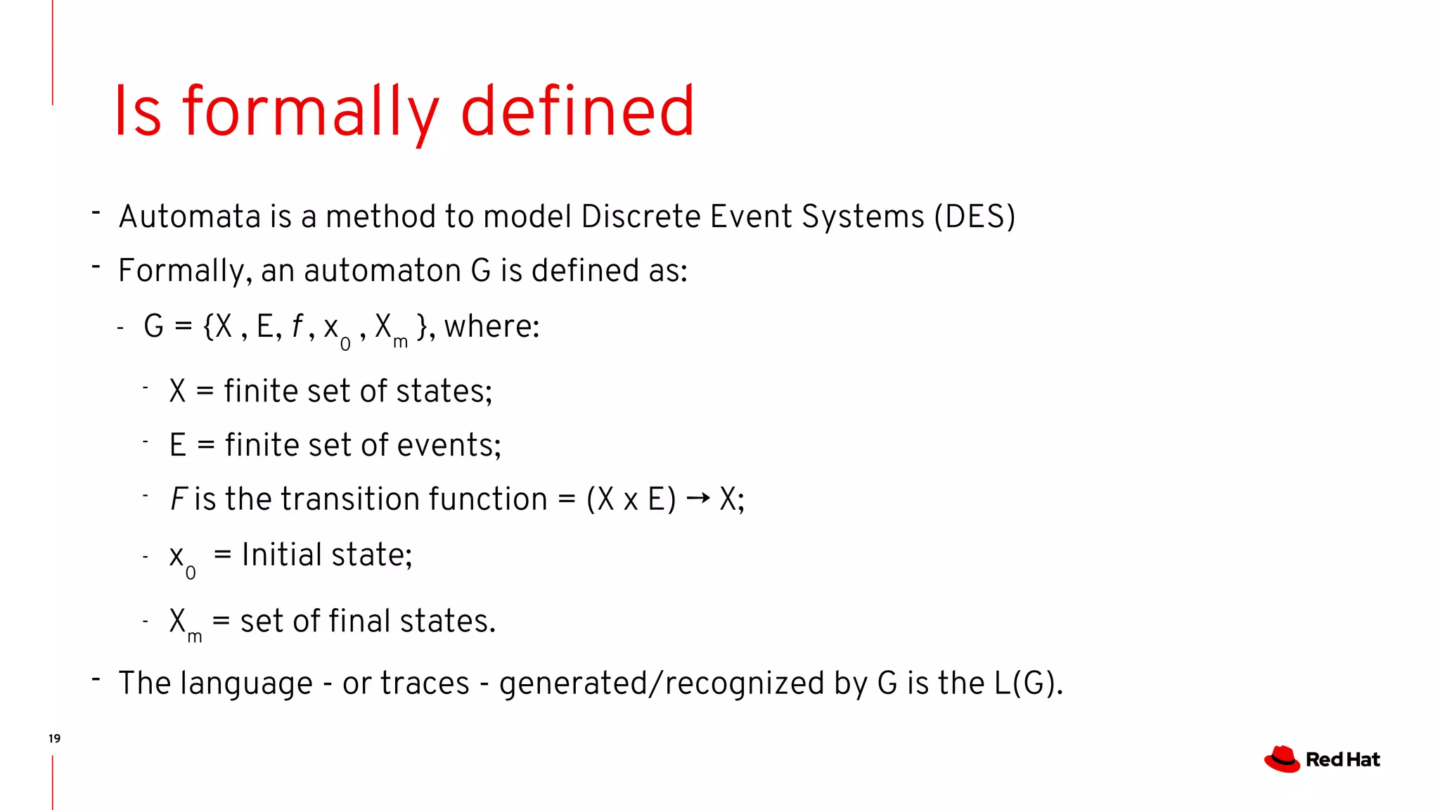 19
Is formally defined
- Automata is a method to model Discrete Event Systems (DES)
- Formally, an automaton G is defined as:
- G = {X , E, f , x0
, Xm
}, where:
-
X = finite set of states;
-
E = finite set of events;
-
F is the transition function = (X x E) → X;
- x0
= Initial state;
- Xm
= set of final states.
- The language - or traces - generated/recognized by G is the L(G).
 