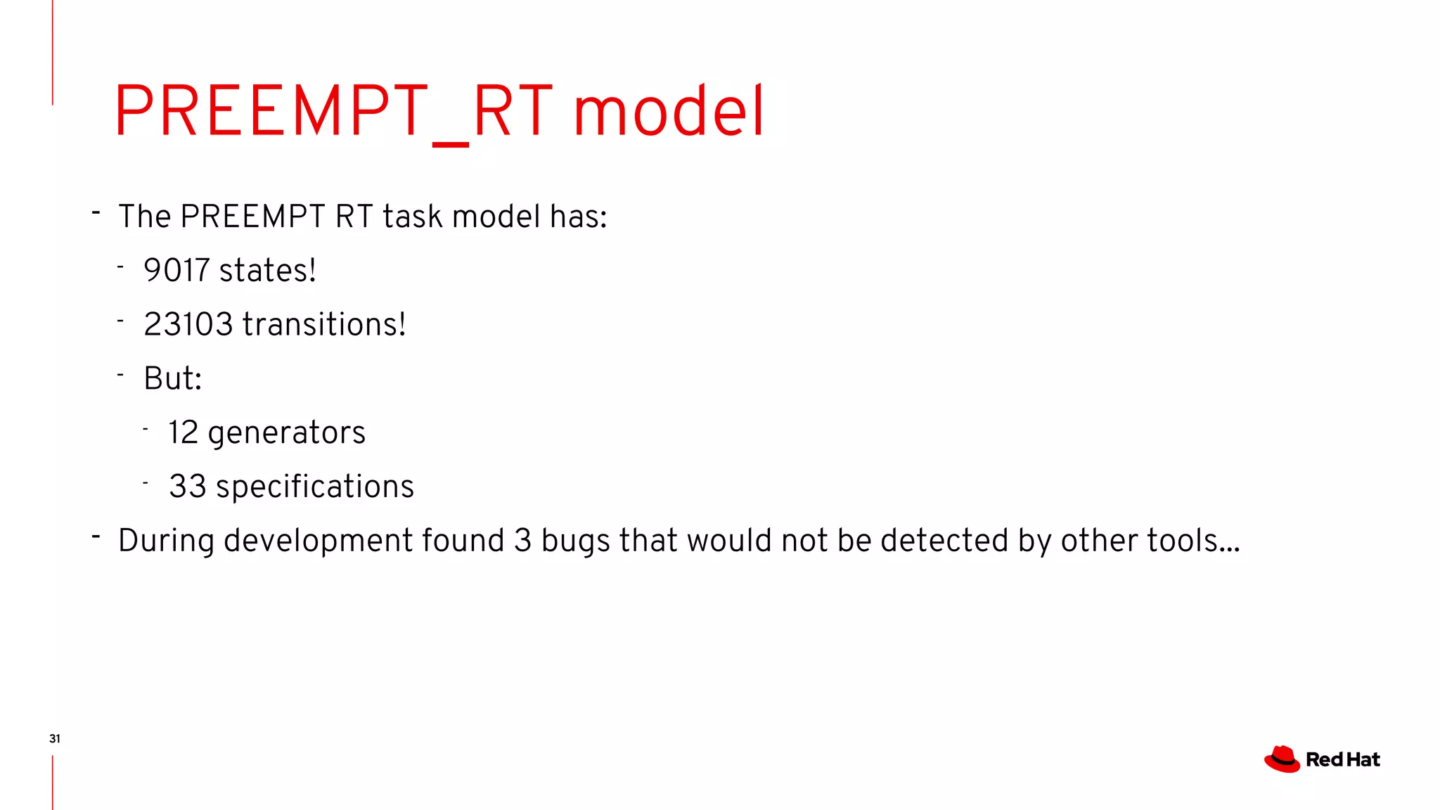 31
PREEMPT_RT model
- The PREEMPT RT task model has:
- 9017 states!
- 23103 transitions!
- But:
-
12 generators
-
33 specifications
- During development found 3 bugs that would not be detected by other tools...
 