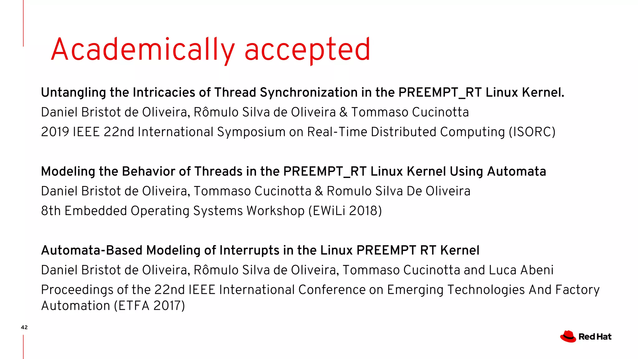 42
Academically accepted
Untangling the Intricacies of Thread Synchronization in the PREEMPT_RT Linux Kernel.
Daniel Bristot de Oliveira, Rômulo Silva de Oliveira & Tommaso Cucinotta
2019 IEEE 22nd International Symposium on Real-Time Distributed Computing (ISORC)
Modeling the Behavior of Threads in the PREEMPT_RT Linux Kernel Using Automata
Daniel Bristot de Oliveira, Tommaso Cucinotta & Romulo Silva De Oliveira
8th Embedded Operating Systems Workshop (EWiLi 2018)
Automata-Based Modeling of Interrupts in the Linux PREEMPT RT Kernel
Daniel Bristot de Oliveira, Rômulo Silva de Oliveira, Tommaso Cucinotta and Luca Abeni
Proceedings of the 22nd IEEE International Conference on Emerging Technologies And Factory
Automation (ETFA 2017)
 