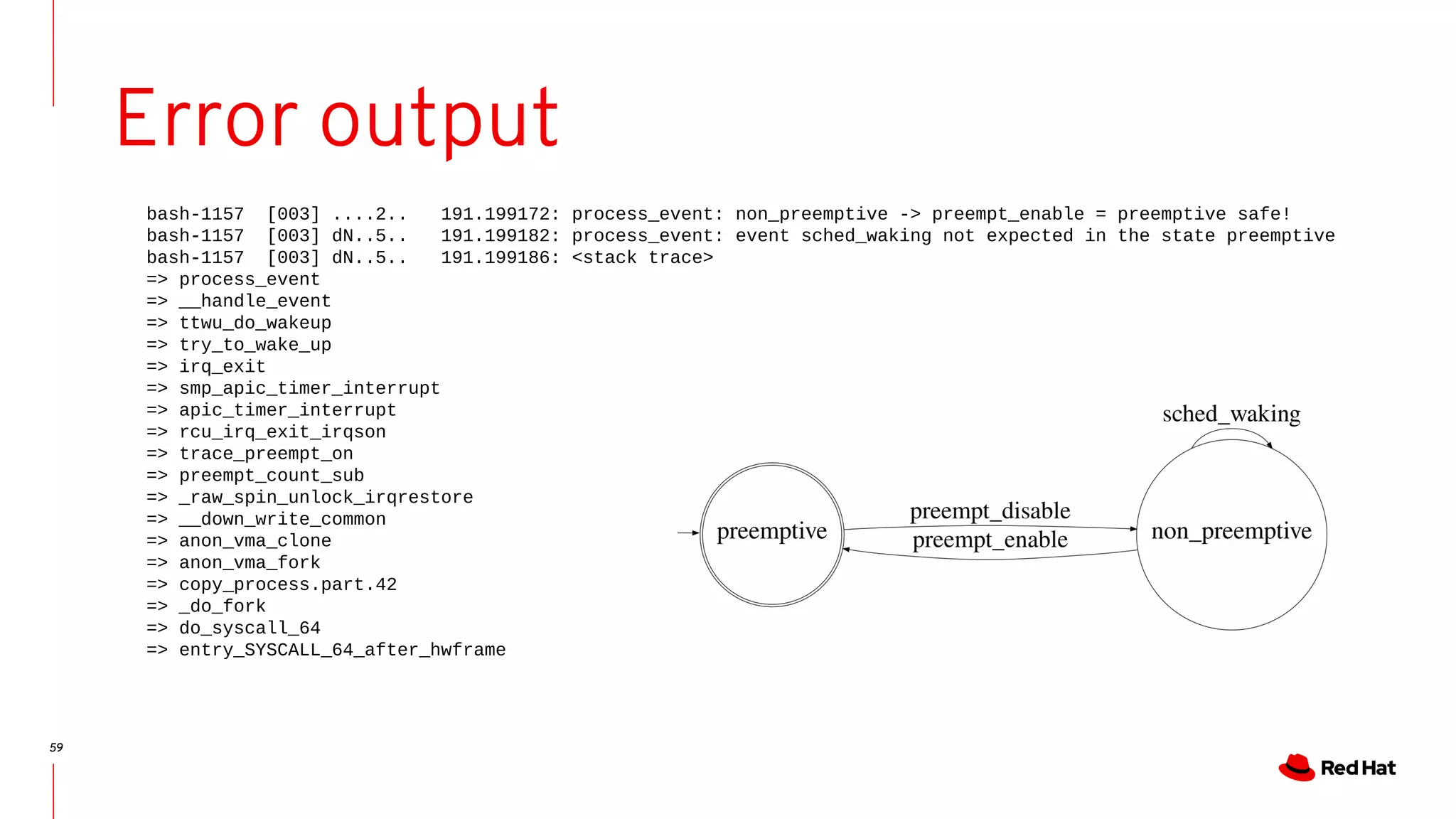 59
Error output
bash-1157 [003] ....2.. 191.199172: process_event: non_preemptive -> preempt_enable = preemptive safe!
bash-1157 [003] dN..5.. 191.199182: process_event: event sched_waking not expected in the state preemptive
bash-1157 [003] dN..5.. 191.199186: <stack trace>
=> process_event
=> __handle_event
=> ttwu_do_wakeup
=> try_to_wake_up
=> irq_exit
=> smp_apic_timer_interrupt
=> apic_timer_interrupt
=> rcu_irq_exit_irqson
=> trace_preempt_on
=> preempt_count_sub
=> _raw_spin_unlock_irqrestore
=> __down_write_common
=> anon_vma_clone
=> anon_vma_fork
=> copy_process.part.42
=> _do_fork
=> do_syscall_64
=> entry_SYSCALL_64_after_hwframe
 