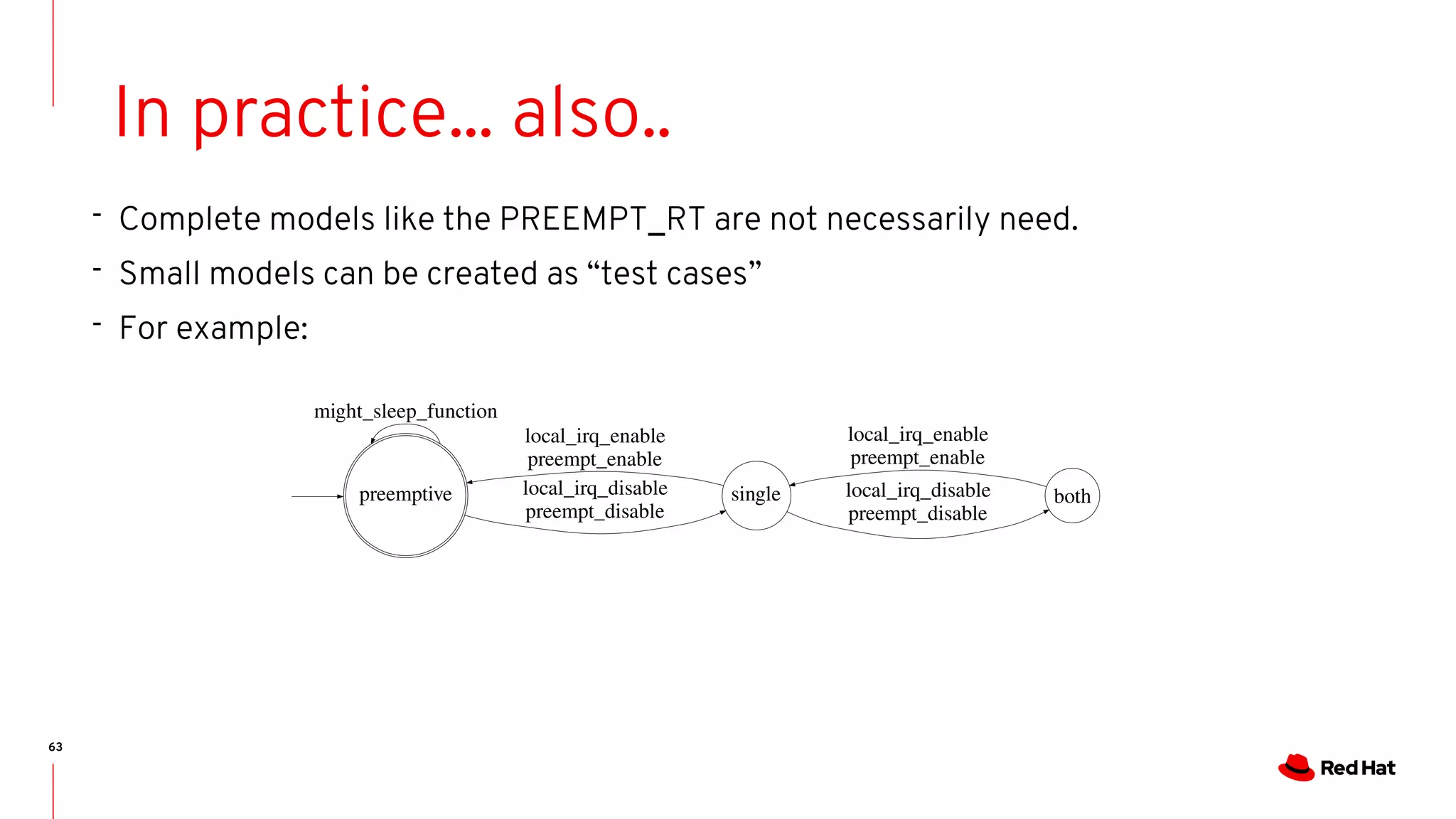 63
In practice... also..
- Complete models like the PREEMPT_RT are not necessarily need.
- Small models can be created as “test cases”
- For example:
bothsingle
local_irq_enable
preempt_enable
preemptive
might_sleep_function
local_irq_disable
preempt_disable
local_irq_disable
preempt_disable
local_irq_enable
preempt_enable
 