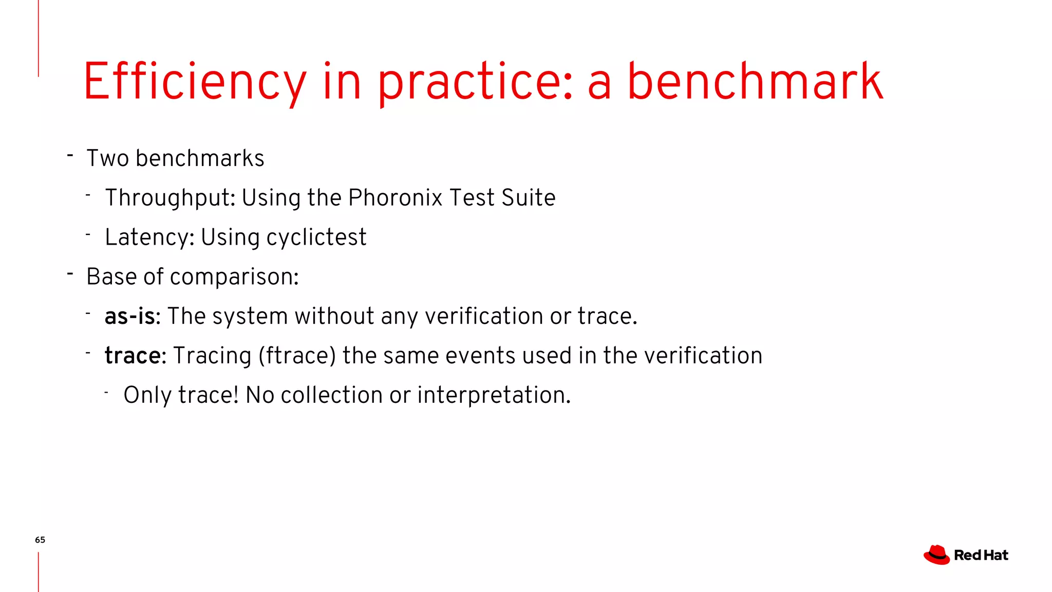 65
Efficiency in practice: a benchmark
- Two benchmarks
- Throughput: Using the Phoronix Test Suite
- Latency: Using cyclictest
- Base of comparison:
- as-is: The system without any verification or trace.
- trace: Tracing (ftrace) the same events used in the verification
-
Only trace! No collection or interpretation.
 