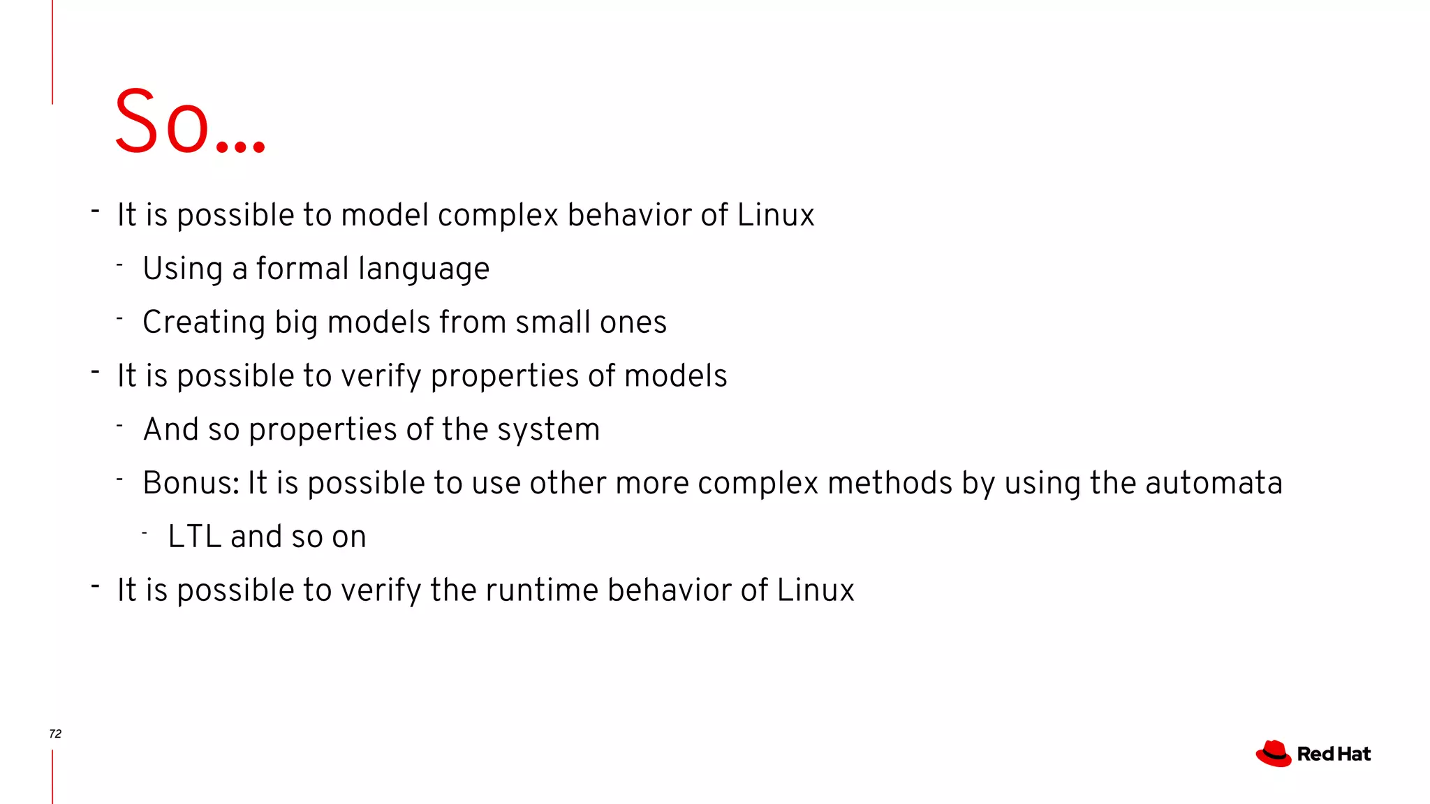 72
So...
- It is possible to model complex behavior of Linux
- Using a formal language
- Creating big models from small ones
- It is possible to verify properties of models
- And so properties of the system
- Bonus: It is possible to use other more complex methods by using the automata
-
LTL and so on
- It is possible to verify the runtime behavior of Linux
 