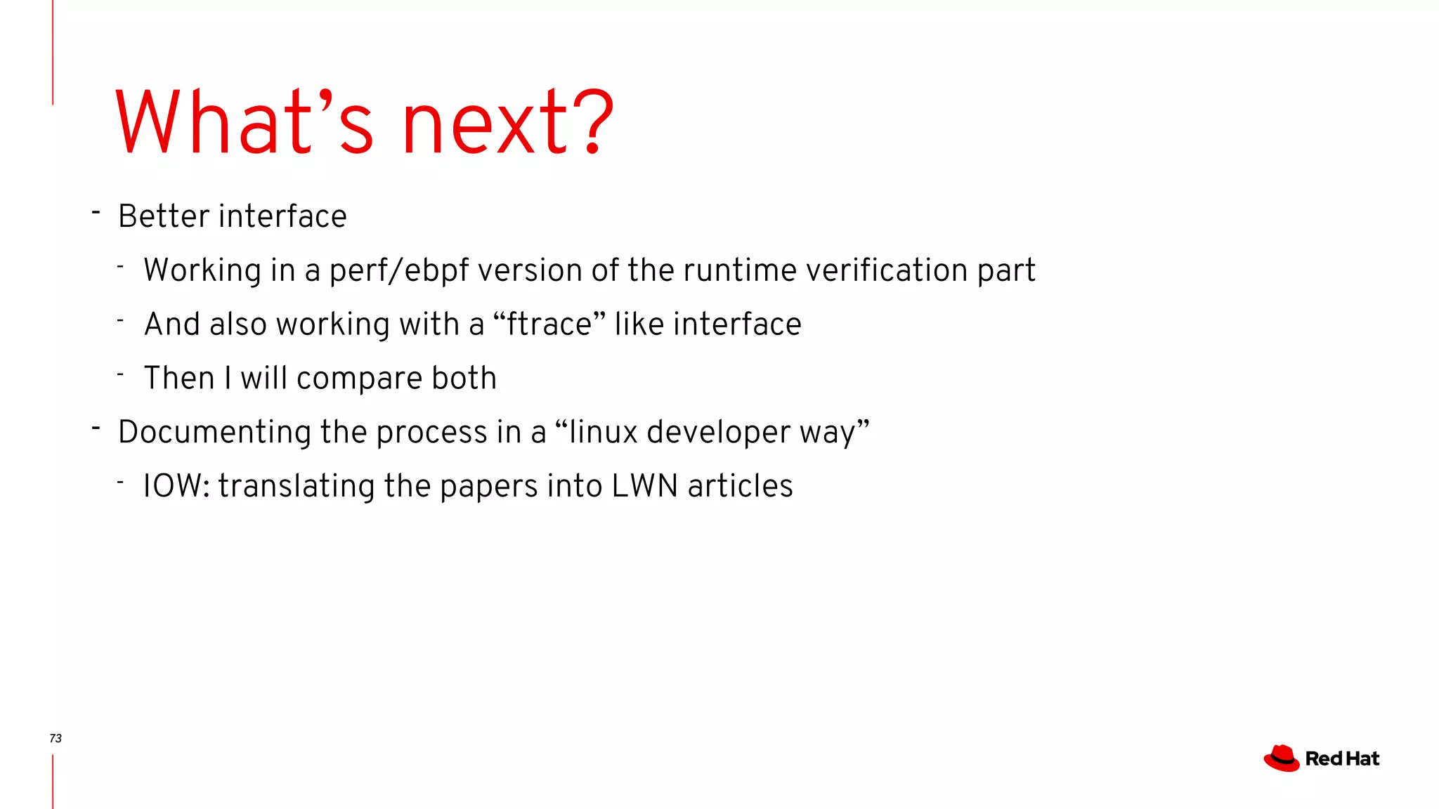 73
What’s next?
- Better interface
- Working in a perf/ebpf version of the runtime verification part
- And also working with a “ftrace” like interface
- Then I will compare both
- Documenting the process in a “linux developer way”
- IOW: translating the papers into LWN articles
 