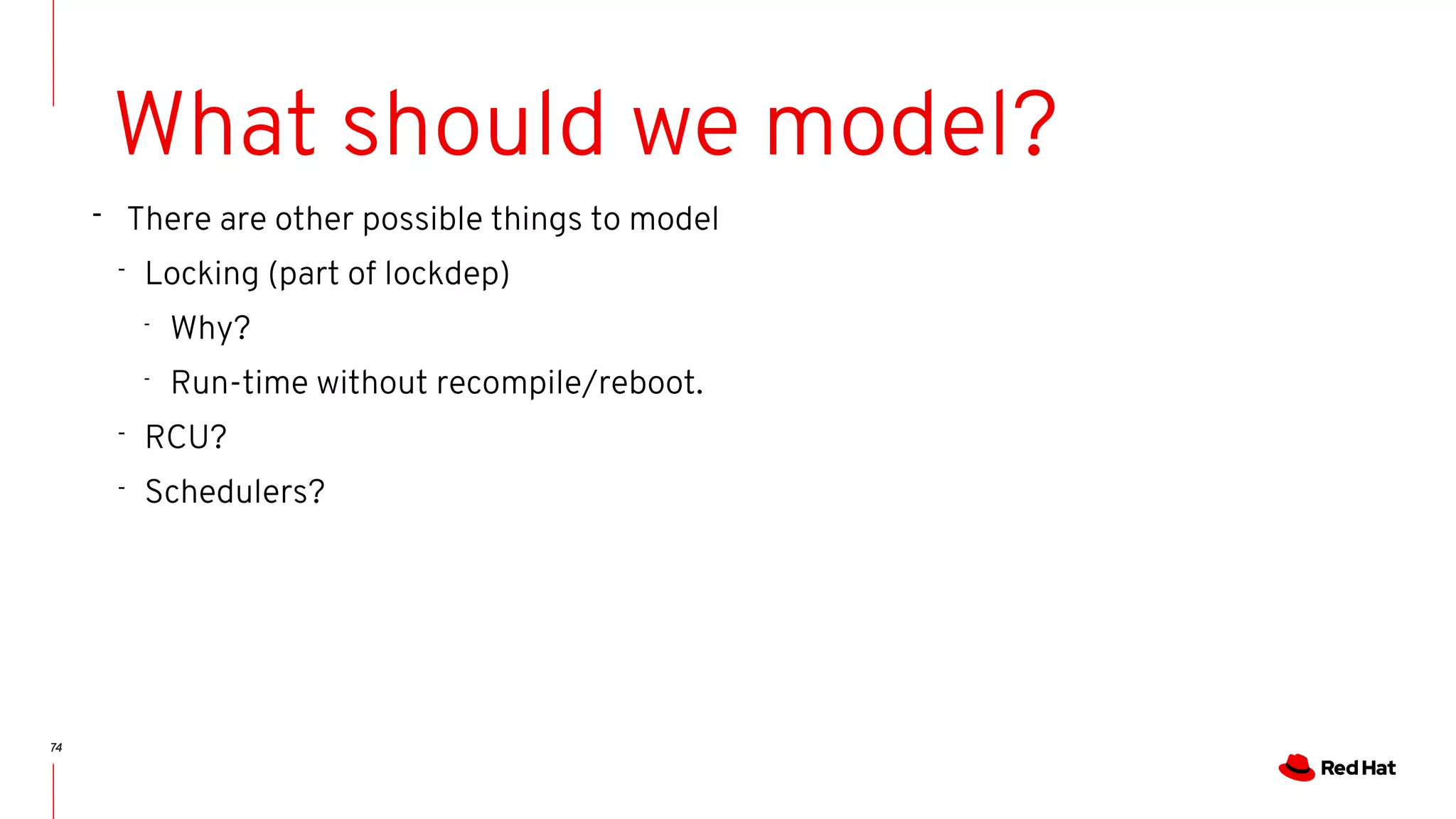 74
What should we model?
- There are other possible things to model
- Locking (part of lockdep)
-
Why?
-
Run-time without recompile/reboot.
- RCU?
- Schedulers?
 