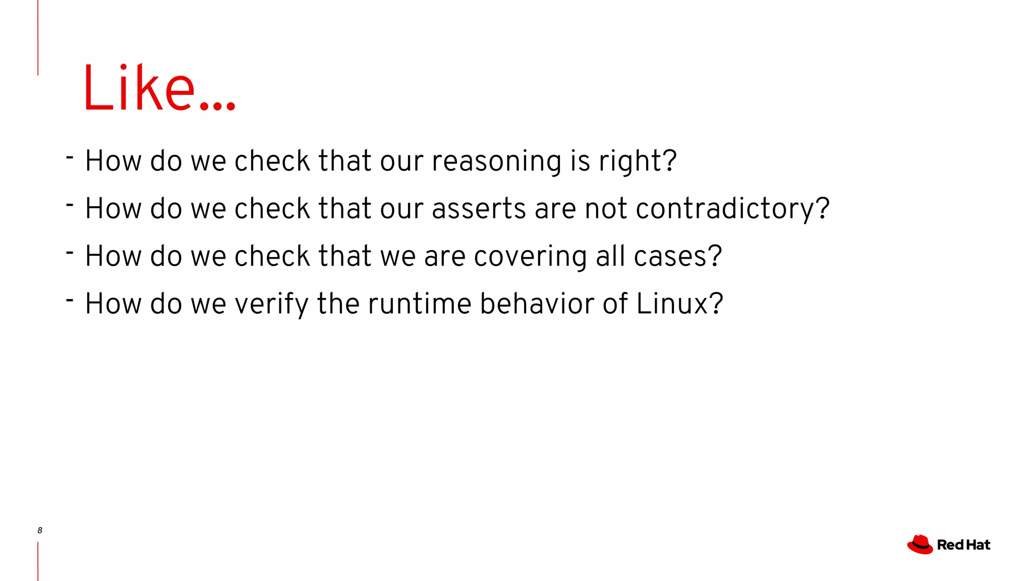8
Like...
- How do we check that our reasoning is right?
- How do we check that our asserts are not contradictory?
- How do we check that we are covering all cases?
- How do we verify the runtime behavior of Linux?
 