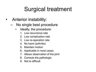Surgical treatment
• Anterior instability:
– No single best procedure
• Ideally, the procedure:
1. Low recurrence rate
2. Low complication rate
3. Low re-operation rate
4. No harm (arthritis)
5. Maintain motion
6. Applicable in most cases
7. Allows observation of the joint
8. Corrects the pathologic
9. Not to difficult
 