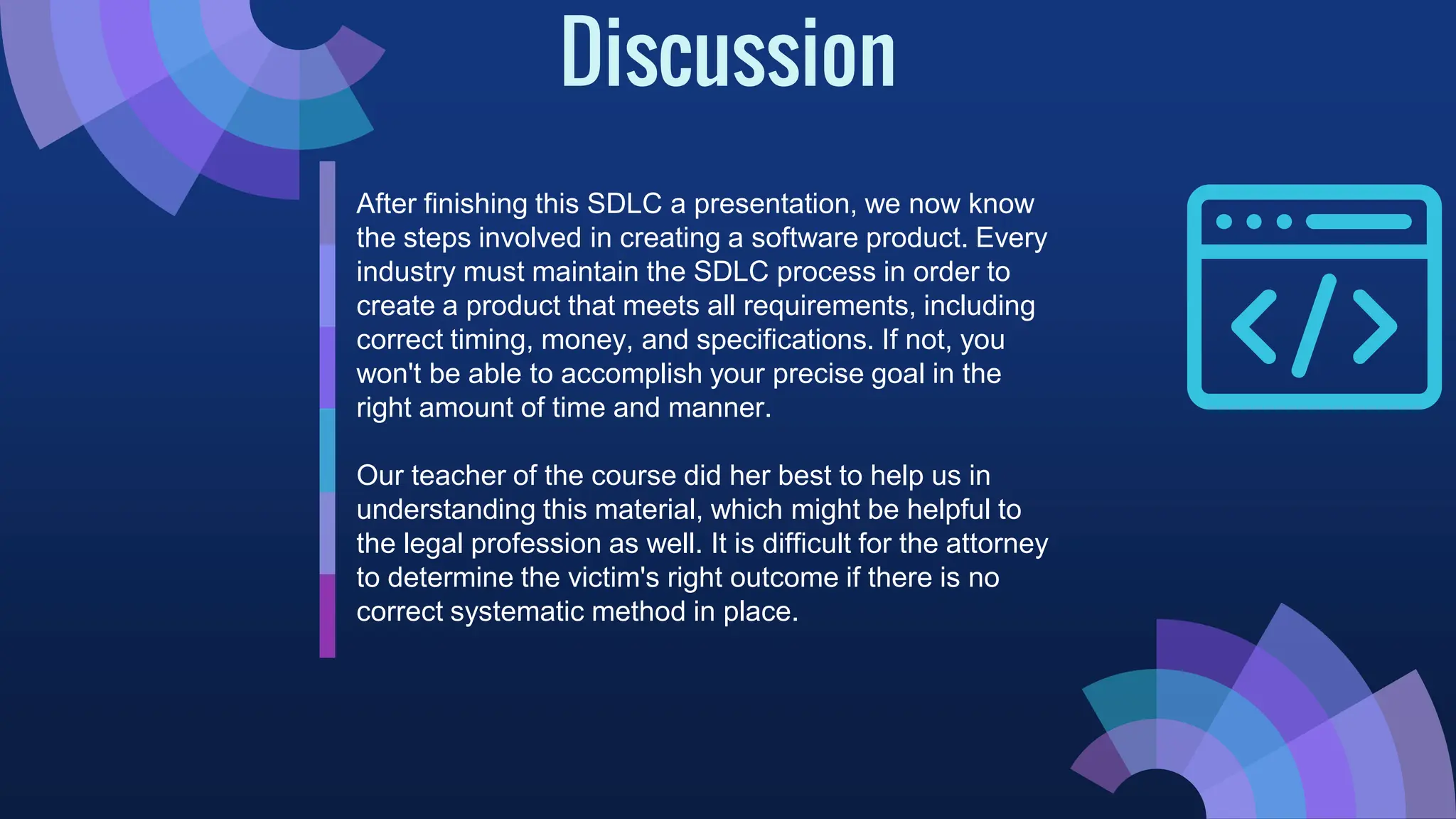 Discussion
After finishing this SDLC a presentation, we now know
the steps involved in creating a software product. Every
industry must maintain the SDLC process in order to
create a product that meets all requirements, including
correct timing, money, and specifications. If not, you
won't be able to accomplish your precise goal in the
right amount of time and manner.
Our teacher of the course did her best to help us in
understanding this material, which might be helpful to
the legal profession as well. It is difficult for the attorney
to determine the victim's right outcome if there is no
correct systematic method in place.
 