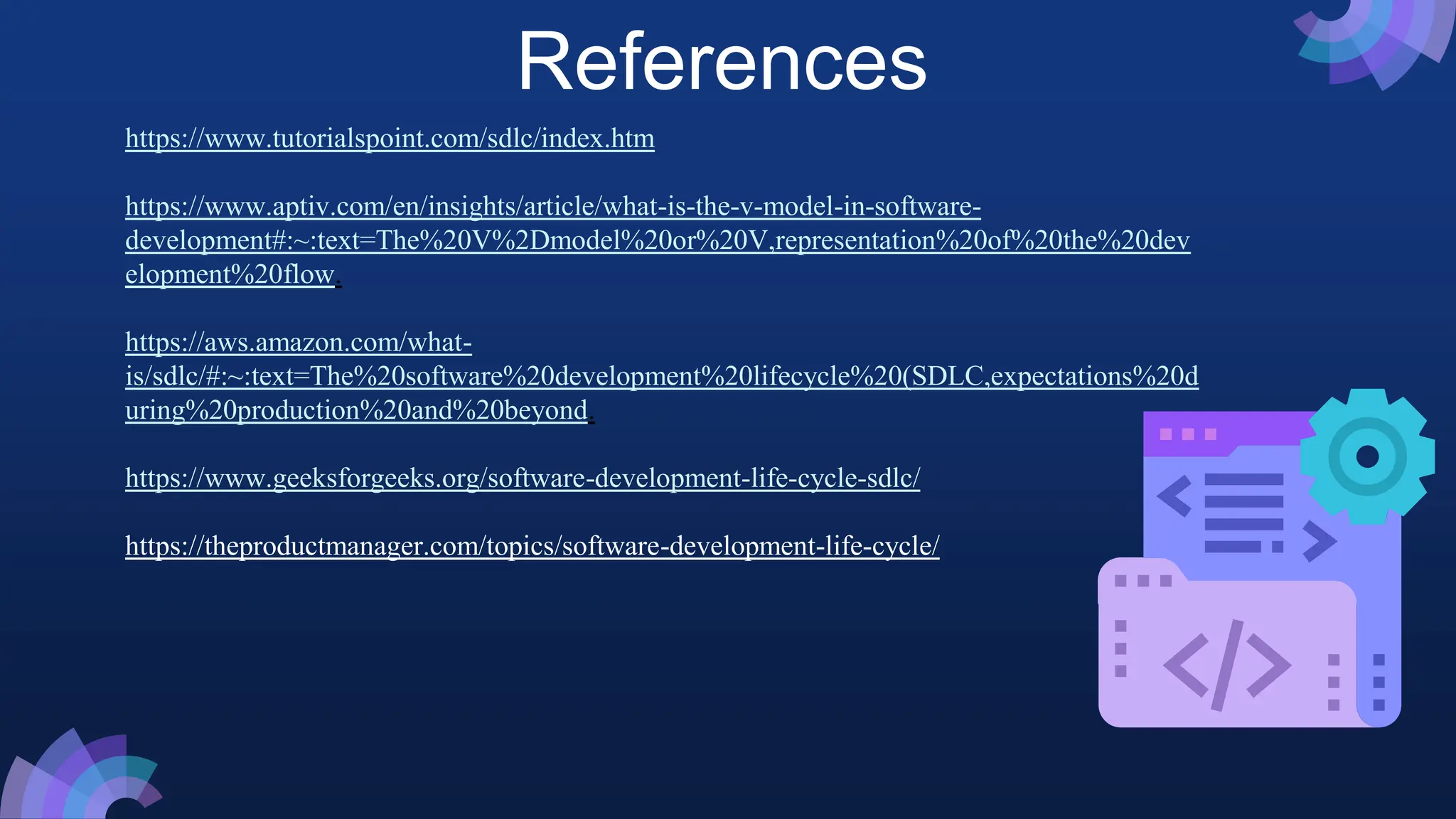 References
https://www.tutorialspoint.com/sdlc/index.htm
https://www.aptiv.com/en/insights/article/what-is-the-v-model-in-software-
development#:~:text=The%20V%2Dmodel%20or%20V,representation%20of%20the%20dev
elopment%20flow.
https://aws.amazon.com/what-
is/sdlc/#:~:text=The%20software%20development%20lifecycle%20(SDLC,expectations%20d
uring%20production%20and%20beyond.
https://www.geeksforgeeks.org/software-development-life-cycle-sdlc/
https://theproductmanager.com/topics/software-development-life-cycle/
 