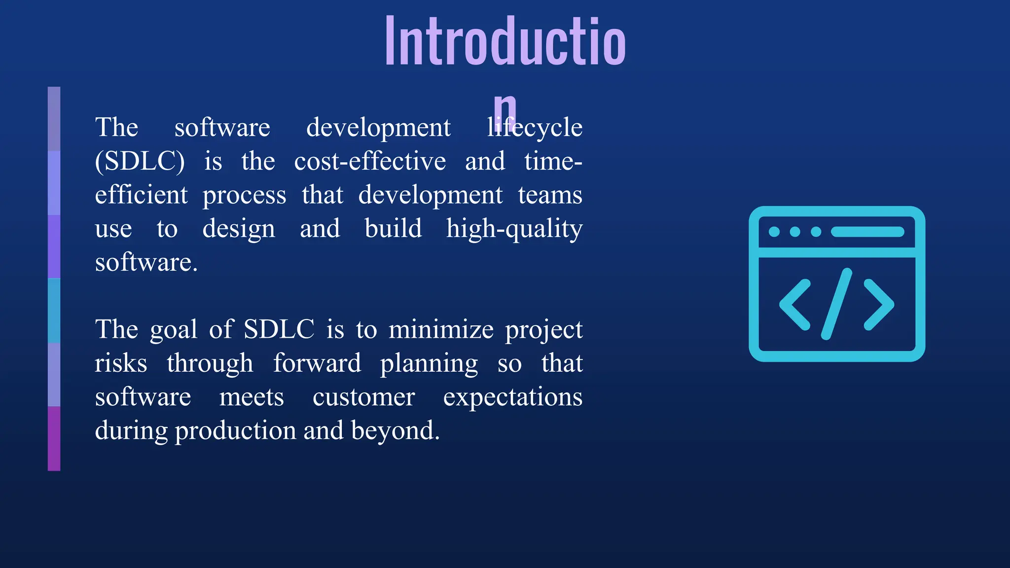 Introductio
n
The software development lifecycle
(SDLC) is the cost-effective and time-
efficient process that development teams
use to design and build high-quality
software.
The goal of SDLC is to minimize project
risks through forward planning so that
software meets customer expectations
during production and beyond.
 