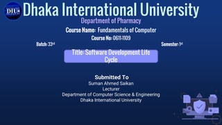 Submitted To
Suman Ahmed Saikan
Lecturer
Department of Computer Science & Engineering
Dhaka International University
Dhaka International University
Department of Pharmacy
Course Name: Fundamentals of Computer
Course No: 0611-1109
Batch: 33rd Semester: 1st
Title: Software Development Life
Cycle
 