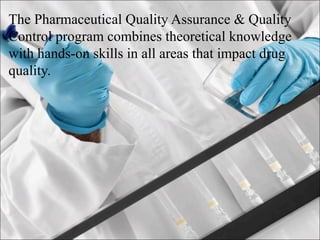 The Pharmaceutical Quality Assurance & Quality
Control program combines theoretical knowledge
with hands-on skills in all areas that impact drug
quality.
 