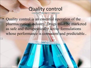 Quality control
• Quality control is an essential operation of the
pharmaceutical industry. Drugs must be marketed
as safe and therapeutically active formulations
whose performance is consistent and predictable..
 