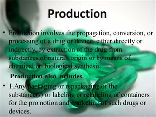 Production
• Production involves the propagation, conversion, or
processing of a drug or device, either directly or
indirectly, by extraction of the drug from
substances of natural origin or by means of
chemical or biological synthesis.
Production also includes
• 1.Any packaging or repackaging of the
substance(s) or labeling or relabeling of containers
for the promotion and marketing of such drugs or
devices.
 