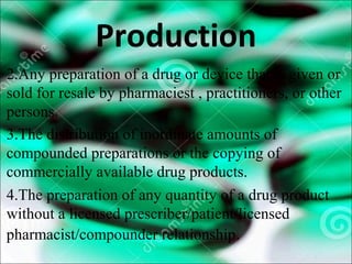 Production
2.Any preparation of a drug or device that is given or
sold for resale by pharmaciest , practitioners, or other
persons.
3.The distribution of inordinate amounts of
compounded preparations or the copying of
commercially available drug products.
4.The preparation of any quantity of a drug product
without a licensed prescriber/patient/licensed
pharmacist/compounder relationship.
 