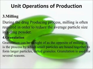 Unit Operations of Production
3.Milling
During the drug Producing process, milling is often
required in order to reduce the average particle size
in a drug powder.
4.Granulation
Granulation can be thought of as the opposite of milling; it
is the process by which small particles are bound together to
form larger particles, called granules. Granulation is used for
several reasons.
 