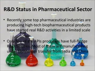 R&D Status in Pharmaceutical Sector
• Recently some top pharmaceutical industries are
producing high-tech biopharmaceutical products
have started real R&D activities in a limited scale
• Only few of the APIs producers have full-fledge
R&D facilities. Most of them are manufacturing
under technology transfer from India and China
 