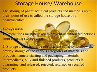 Storage House/ Warehouse
The storing of pharmaceutical products and materials up to
their point of use is called the storage house of a
pharmaceutical
Storage areas
1. Precautions must be taken to prevent unauthorized persons
from entering storage areas.
2. Storage areas should be of sufficient capacity to allow the
orderly storage of the various categories of materials and
products, namely starting and packaging materials,
intermediates, bulk and finished products, products in
quarantine, and released, rejected, returned or recalled
products.
 