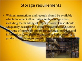 Storage requirements
• Written instructions and records should be available
which document all activities in the storage areas
including the handling of expired stock. These should
adequately describe the storage procedures and define
the route of materials and pharmaceutical products and
information through the organization in the event of a
product recall being required
 