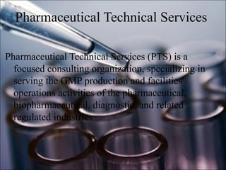 Pharmaceutical Technical Services
Pharmaceutical Technical Services (PTS) is a
focused consulting organization, specializing in
serving the GMP production and facilities'
operations activities of the pharmaceutical,
biopharmaceutical, diagnostic, and related
regulated industries
 