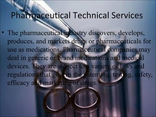 Pharmaceutical Technical Services
• The pharmaceutical industry discovers, develops,
produces, and markets drugs or pharmaceuticals for
use as medications. Pharmaceutical companies may
deal in generic or brand medications and medical
devices. They are subject to a variety of laws and
regulations that govern the patenting, testing, safety,
efficacy and marketing of drugs.
 