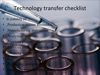 Technology transfer checklist
• It consists of…
• .Production master formula
• .Manufacturing instruction
• .Analytical methods
• .Previous process validation
• .Previous analytical validation
• .Cleaning instruction and previous cleaning validation
• .Stability reports
• .Packaging instruction
• .Specimen manufacturing batch record
 