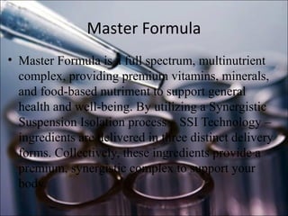 Master Formula
• Master Formula is a full spectrum, multinutrient
complex, providing premium vitamins, minerals,
and food-based nutriment to support general
health and well-being. By utilizing a Synergistic
Suspension Isolation process – SSI Technology –
ingredients are delivered in three distinct delivery
forms. Collectively, these ingredients provide a
premium, synergistic complex to support your
body.
 